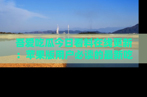 吾爱吃瓜今日看料在线更新：苹果版用户必读的最新吃瓜技巧