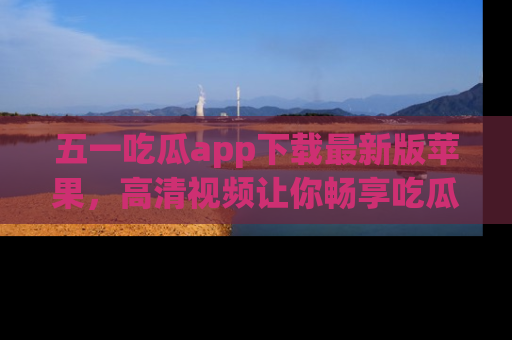 五一吃瓜app下载最新版苹果，高清视频让你畅享吃瓜乐趣