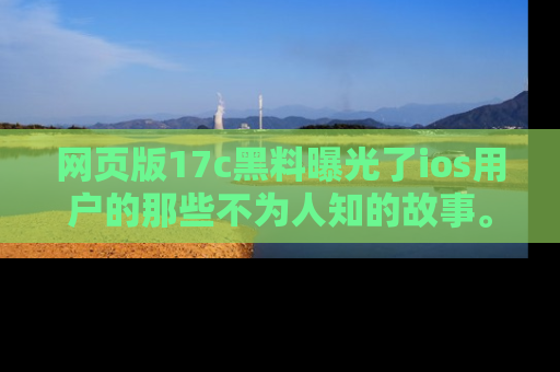 网页版17c黑料曝光了ios用户的那些不为人知的故事。