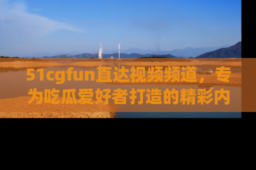 51cgfun直达视频频道，专为吃瓜爱好者打造的精彩内容库！