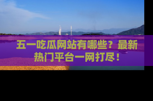 五一吃瓜网站有哪些？最新热门平台一网打尽！