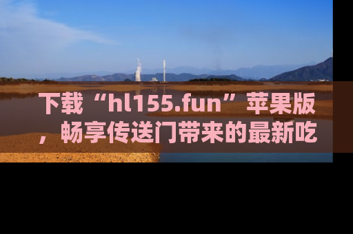 下载“hl155.fun”苹果版，畅享传送门带来的最新吃瓜资讯