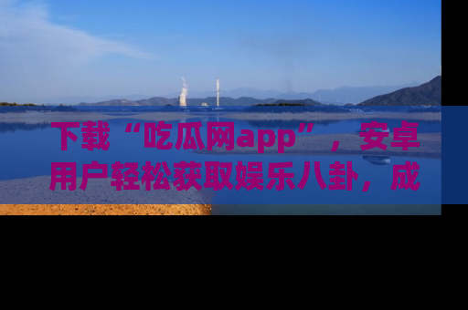 下载“吃瓜网app”，安卓用户轻松获取娱乐八卦，成为身边的知情达人！
