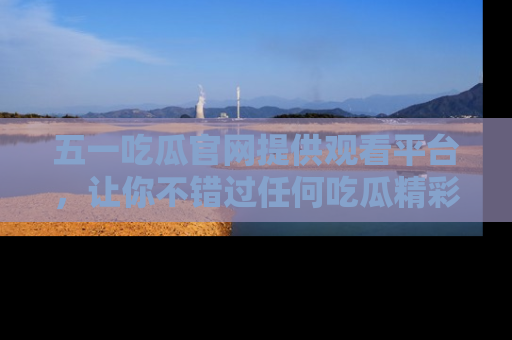 五一吃瓜官网提供观看平台，让你不错过任何吃瓜精彩瞬间