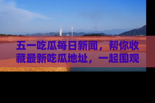 五一吃瓜每日新闻，帮你收藏最新吃瓜地址，一起围观吧！