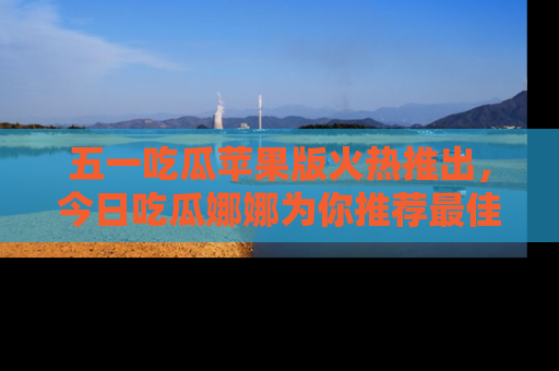 五一吃瓜苹果版火热推出，今日吃瓜娜娜为你推荐最佳美食！