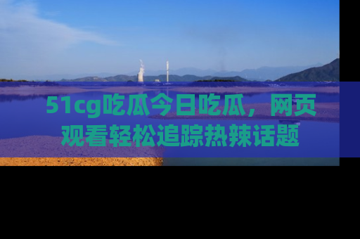 51cg吃瓜今日吃瓜，网页观看轻松追踪热辣话题