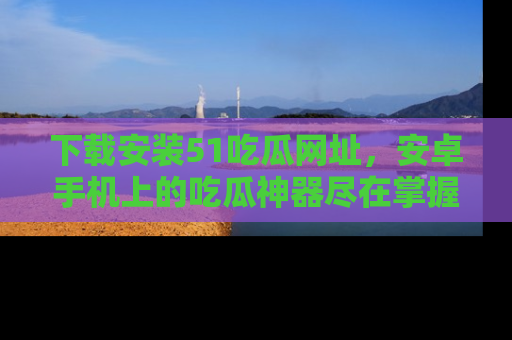 下载安装51吃瓜网址，安卓手机上的吃瓜神器尽在掌握