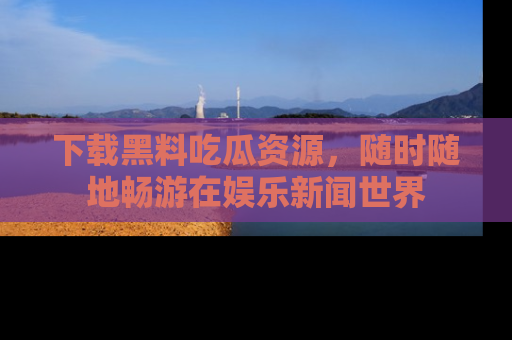 下载黑料吃瓜资源，随时随地畅游在娱乐新闻世界