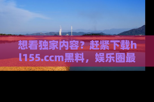 想看独家内容？赶紧下载hl155.ccm黑料，娱乐圈最劲爆的新闻一手掌握！