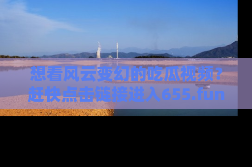 想看风云变幻的吃瓜视频？赶快点击链接进入655.fun吧！