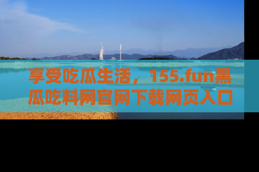 享受吃瓜生活，155.fun黑瓜吃料网官网下载网页入口全解析