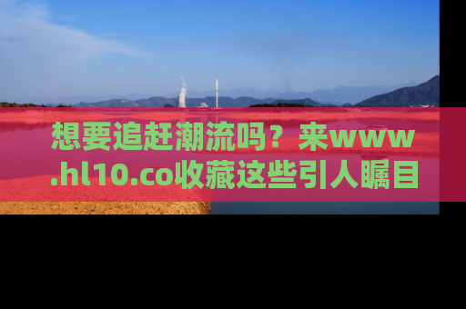 想要追赶潮流吗？来www.hl10.co收藏这些引人瞩目的新闻瞬间吧！