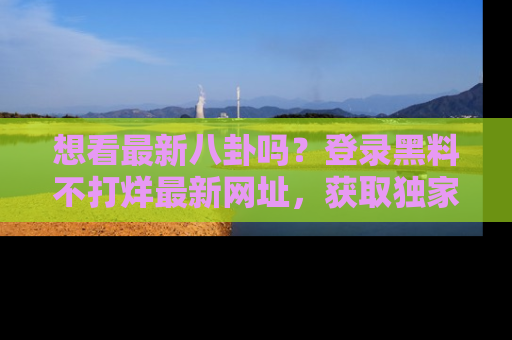 想看最新八卦吗？登录黑料不打烊最新网址，获取独家内容