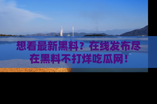 想看最新黑料？在线发布尽在黑料不打烊吃瓜网！