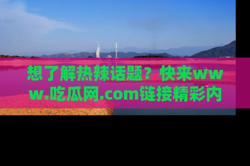 想了解热辣话题？快来www.吃瓜网.com链接精彩内容！
