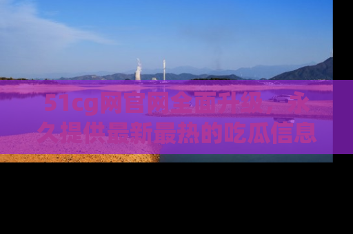 51cg网官网全面升级，永久提供最新最热的吃瓜信息，助你永远走在潮流前端！