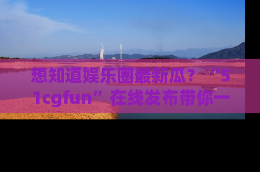 想知道娱乐圈最新瓜？“51cgfun”在线发布带你一探究竟！