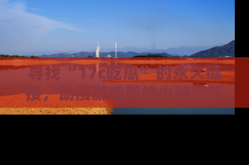 寻找“17c吃瓜”的永久链接，动漫游戏界的小秘密等你来揭秘！