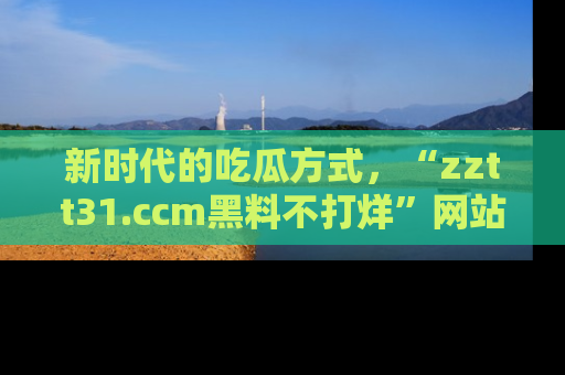 新时代的吃瓜方式，“zztt31.ccm黑料不打烊”网站为iOS用户带来惊喜
