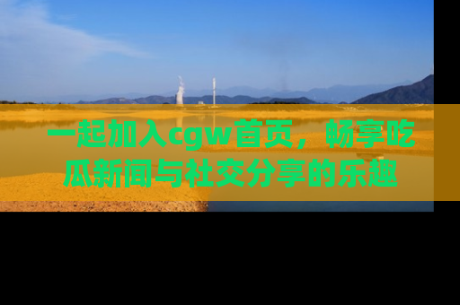 一起加入cgw首页，畅享吃瓜新闻与社交分享的乐趣
