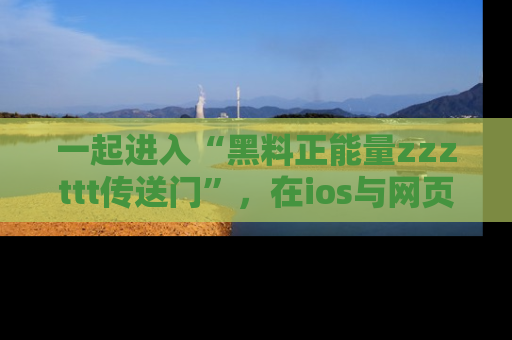 一起进入“黑料正能量zzzttt传送门”，在ios与网页中享受热辣资讯的快乐吧！