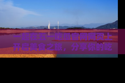 一起在五一吃瓜官网网页上开启美食之旅，分享你的吃瓜故事与精彩瞬间！