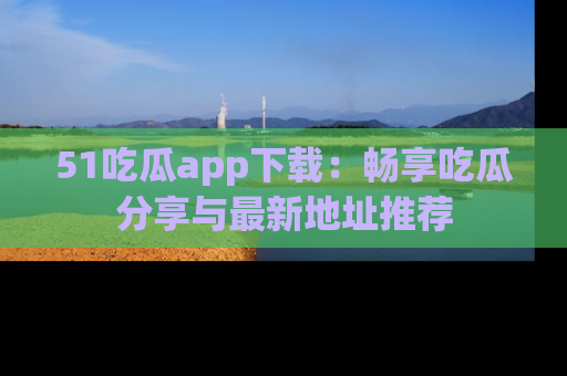 51吃瓜app下载：畅享吃瓜分享与最新地址推荐