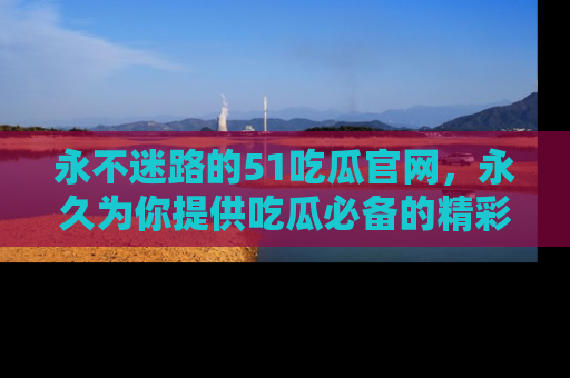 永不迷路的51吃瓜官网，永久为你提供吃瓜必备的精彩资讯