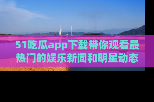 51吃瓜app下载带你观看最热门的娱乐新闻和明星动态