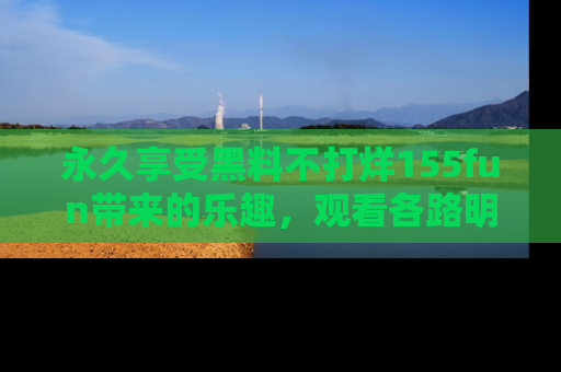永久享受黑料不打烊155fun带来的乐趣，观看各路明星的内幕故事！