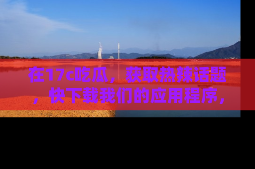在17c吃瓜，获取热辣话题，快下载我们的应用程序，地址轻松找到！
