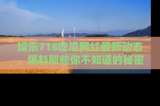 娱乐718吃瓜网红最新动态，爆料那些你不知道的秘密！