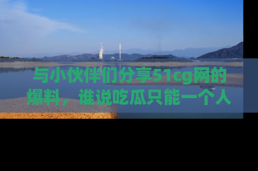 与小伙伴们分享51cg网的爆料，谁说吃瓜只能一个人？
