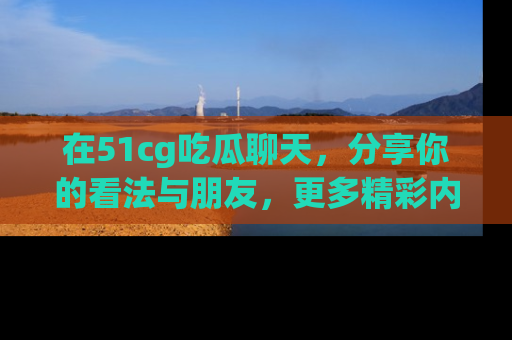 在51cg吃瓜聊天，分享你的看法与朋友，更多精彩内容请浏览网址www.51cg.com！