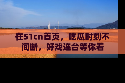 在51cn首页，吃瓜时刻不间断，好戏连台等你看