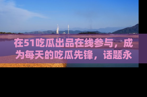 在51吃瓜出品在线参与，成为每天的吃瓜先锋，话题永不落幕！
