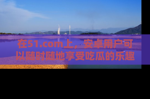 在51.com上，安卓用户可以随时随地享受吃瓜的乐趣！