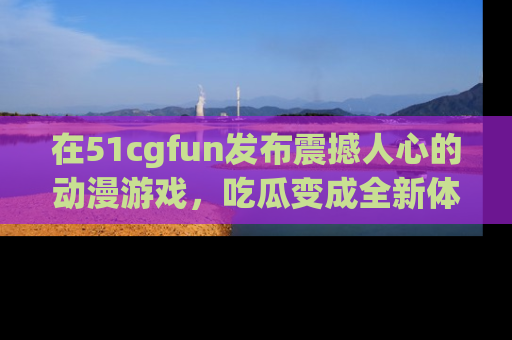 在51cgfun发布震撼人心的动漫游戏，吃瓜变成全新体验