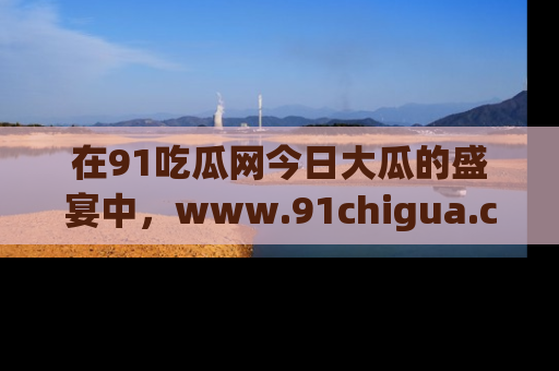 在91吃瓜网今日大瓜的盛宴中，www.91chigua.com带你领略每个让人咋舌的精彩故事！