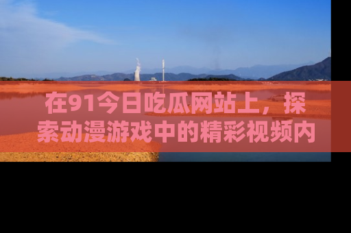 在91今日吃瓜网站上,探索动漫游戏中的精彩视频内容