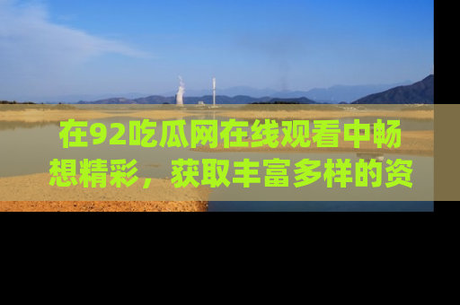 在92吃瓜网在线观看中畅想精彩,获取丰富多样的资源和app功能