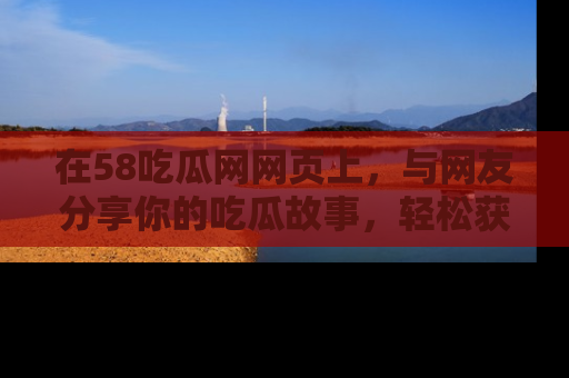 在58吃瓜网网页上，与网友分享你的吃瓜故事，轻松获取热门趣闻