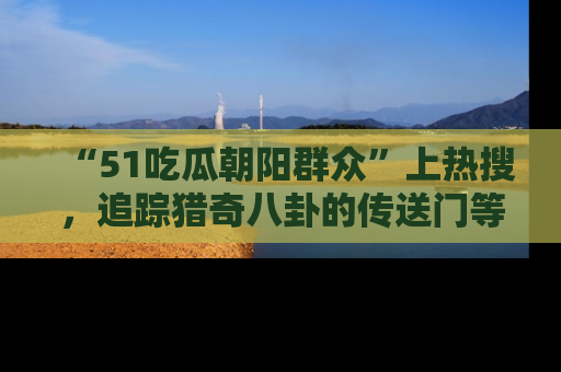 “51吃瓜朝阳群众”上热搜，追踪猎奇八卦的传送门等你点击！