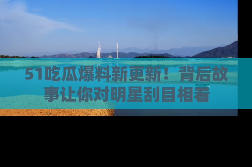 51吃瓜爆料新更新！背后故事让你对明星刮目相看