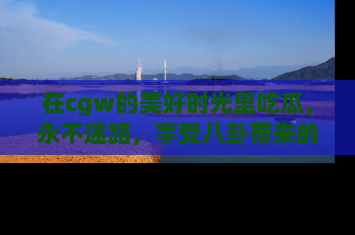 在cgw的美好时光里吃瓜,永不迷路,享受八卦带来的无限欢乐!