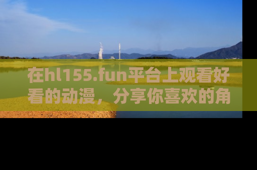 在hl155.fun平台上观看好看的动漫,分享你喜欢的角色和故事!
