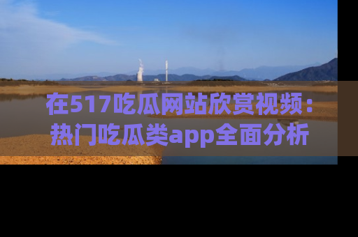 在517吃瓜网站欣赏视频:热门吃瓜类app全面分析