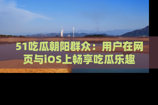 51吃瓜朝阳群众：用户在网页与iOS上畅享吃瓜乐趣