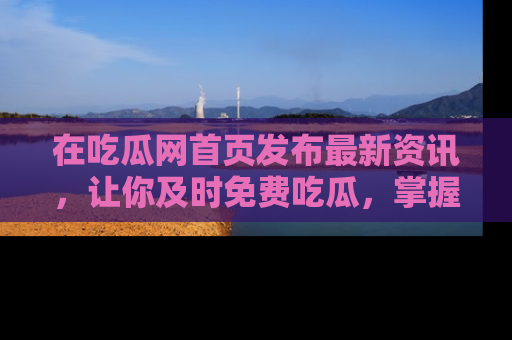 在吃瓜网首页发布最新资讯,让你及时免费吃瓜,掌握热点!